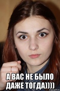  а вас не было даже тогда))))