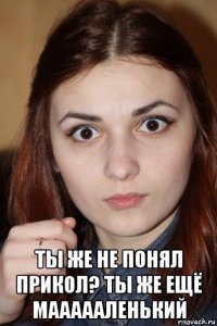  ты же не понял прикол? ты же ещё маааааленький