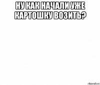 ну как начали уже картошку возить? 