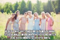  не верь их счастливым еблам аленина. этоо убийцы мужчин. я не хочу женится .я не хочу умирать ! я хочу жить
