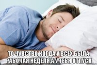  то чувство,когда у всех была рабочая неделя,а у тебя отпуск