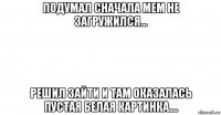 подумал сначала мем не загружился... решил зайти и там оказалась пустая белая картинка....