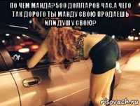 по чем манда?500 долларов час.а чего так дорого ты манду свою продаешь или душу свою? 