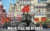 вован, мы к тебе на огонек
