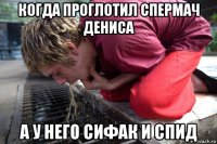 когда проглотил спермач дениса а у него сифак и спид