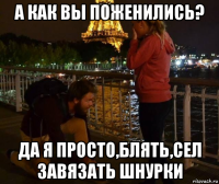 а как вы поженились? да я просто,блять,сел завязать шнурки