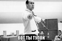  вот ты тупой