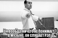  он вообще ничего не понимает в музыке. он слушает рэп