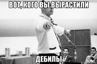 вот, кого вы вырастили дебилы