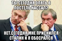 ты сегодня опять в постель нассал? нет,сегодня мне приснился сталин и я обосрался