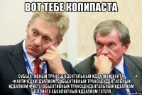 вот тебе копипаста субъективный трансцендентальный идеализм канта, -фактически, дуализм, субъективный трансцендентальный идеализм фихте, объективный трансцендентальный идеализм шеллинга абсолютный идеализм гегеля