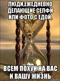 люди,ежедневно делающие селфи или фото с едой, всем похуй на вас и вашу жизнь