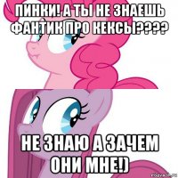 пинки! а ты не знаешь фантик про кексы???? не знаю а зачем они мне!)