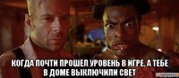  когда почти прошел уровень в игре, а тебе в доме выключили свет