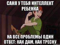 саня у тебя интеллект ребенка на все проблемы один ответ: как дам, как тресну