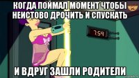 когда поймал момент чтобы неистово дрочить и спускать и вдруг зашли родители
