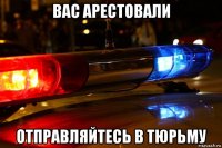 вас арестовали отправляйтесь в тюрьму