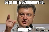 буду пить безжаластно, понял?!