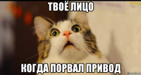 твоё лицо когда порвал привод