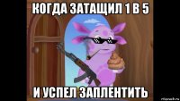 когда затащил 1 в 5 и успел заплентить