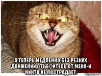  а теперь медленно,без резких движений,отъе@итесь от меня-и никто не пострадает.