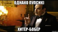 однако пупсик) хитёр-бобёр