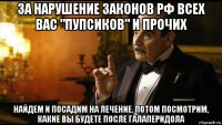 за нарушение законов рф всех вас "пупсиков" и прочих найдем и посадим на лечение. потом посмотрим, какие вы будете после галаперидола