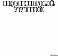 когда пришел домой, а там никого 