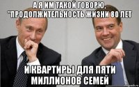 а я им такой говорю, "продолжительность жизни 80 лет и квартиры для пяти миллионов семей