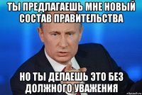 ты предлагаешь мне новый состав правительства но ты делаешь это без должного уважения