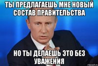 ты предлагаешь мне новый состав правительства но ты делаешь это без уважения