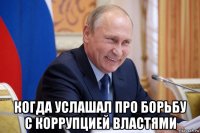  когда услашал про борьбу с коррупцией властями