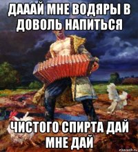 дааай мне водяры в доволь напиться чистого спирта дай мне дай
