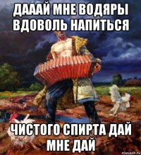 дааай мне водяры вдоволь напиться чистого спирта дай мне дай