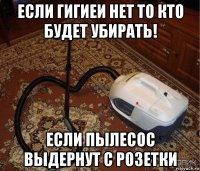 если гигиеи нет то кто будет убирать! если пылесос выдернут с розетки