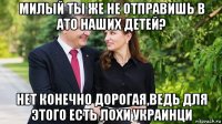 милый ты же не отправишь в ато наших детей? нет конечно дорогая,ведь для этого есть лохи украинци