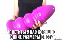  аппетиты у нас хорошие всякие размеры влезут