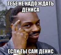 тебе не надо ждать дениса если ты сам денис