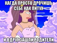 кагда просто дрочишь себе как питух и вдруг зашли родители