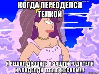 когда переоделся телкой и решил дрочить и зашли родители и увиделди тебя в жеском!!!