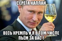 серёга каплан весь кремль и я в том числе пьём за вас !