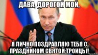 дава, дорогой мой, я лично поздравляю тебя с праздником святой троицы!