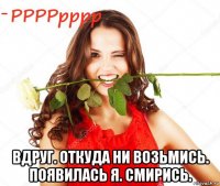  вдруг. откуда ни возьмись. появилась я. смирись.