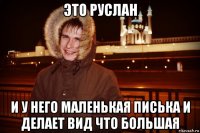 это руслан и у него маленькая писька и делает вид что большая