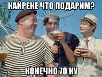 кайреке что подарим? конечно 70 ку