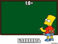 1:0= бляяяяять