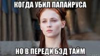 когда убил папайруса но в переди бэд тайм