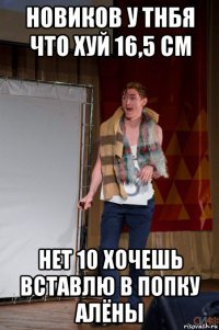 новиков у тнбя что хуй 16,5 см нет 10 хочешь вставлю в попку алёны