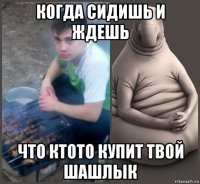 когда сидишь и ждешь что ктото купит твой шашлык