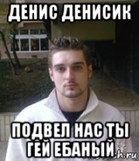 денис денисик подвел нас ты гей ебаный